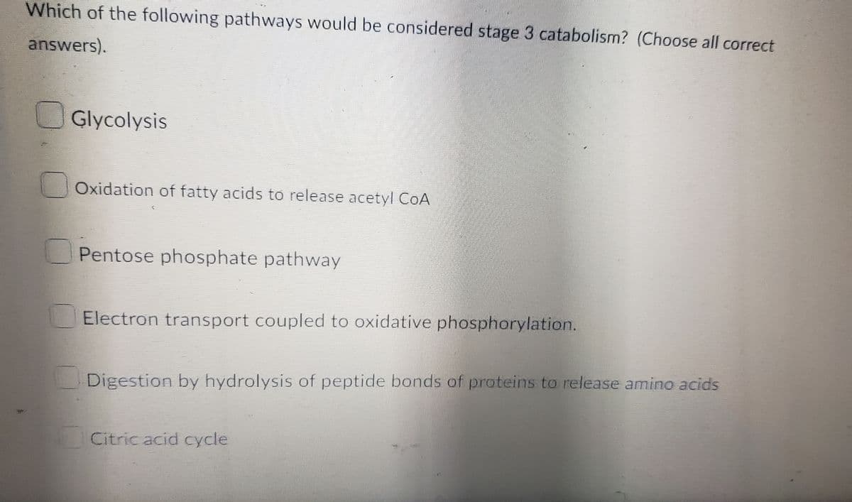 Which of the following pathways would be considered stage 3 catabolism? (Choose all correct
answers).
Glycolysis
Oxidation of fatty acids to release acetyl CoA
Pentose phosphate pathway
Electron transport coupled to oxidative phosphorylation.
Digestion by hydrolysis of peptide bonds of proteins to release amino acids
Citric acid cycle
