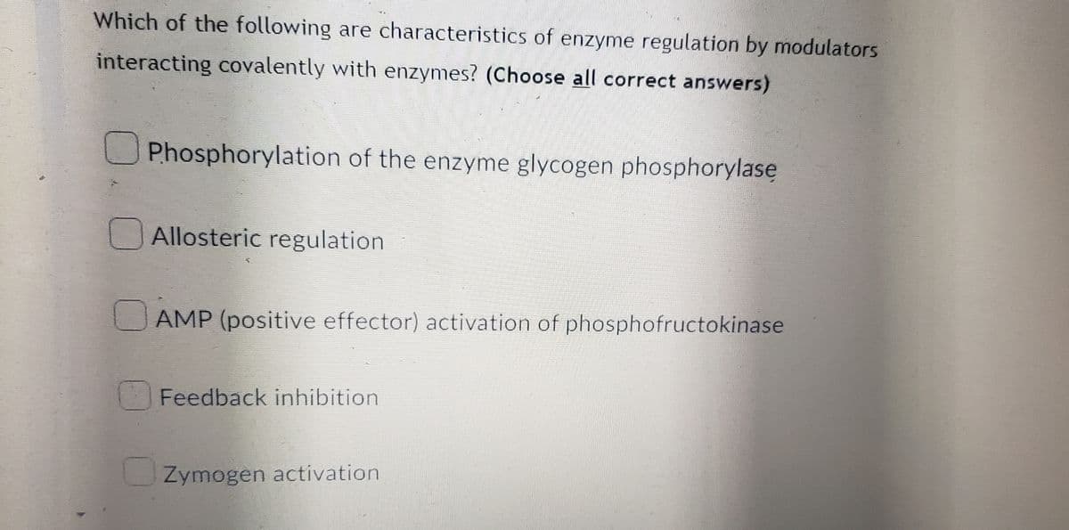 Which of the following are characteristics of enzyme regulation by modulators
interacting covalently with enzymes? (Choose all correct answers)
Phosphorylation of the enzyme glycogen phosphorylase
Allosteric regulation
AMP (positive effector) activation of phosphofructokinase
Feedback inhibition
Zymogen activation