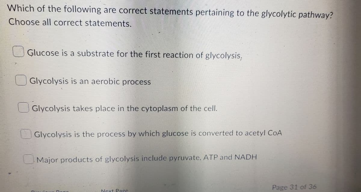 Which of the following are correct statements pertaining to the glycolytic pathway?
Choose all correct statements.
Glucose is a substrate for the first reaction of glycolysis,
Glycolysis is an aerobic process
Glycolysis takes place in the cytoplasm of the cell.
Glycolysis is the process by which glucose is converted to acetyl CoA
Major products of glycolysis include pyruvate, ATP and NADH
Dago
Next Page
Page 31 of 36