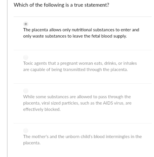 Which of the following is a true statement?
The placenta allows only nutritional substances to enter and
only waste substances to leave the fetal blood supply.
Toxic agents that a pregnant woman eats, drinks, or inhales
are capable of being transmitted through the placenta.
While some substances are allowed to pass through the
placenta, viral sized particles, such as the AIDS virus, are
effectively blocked.
The mother's and the unborn child's blood intermingles in the
placenta.
