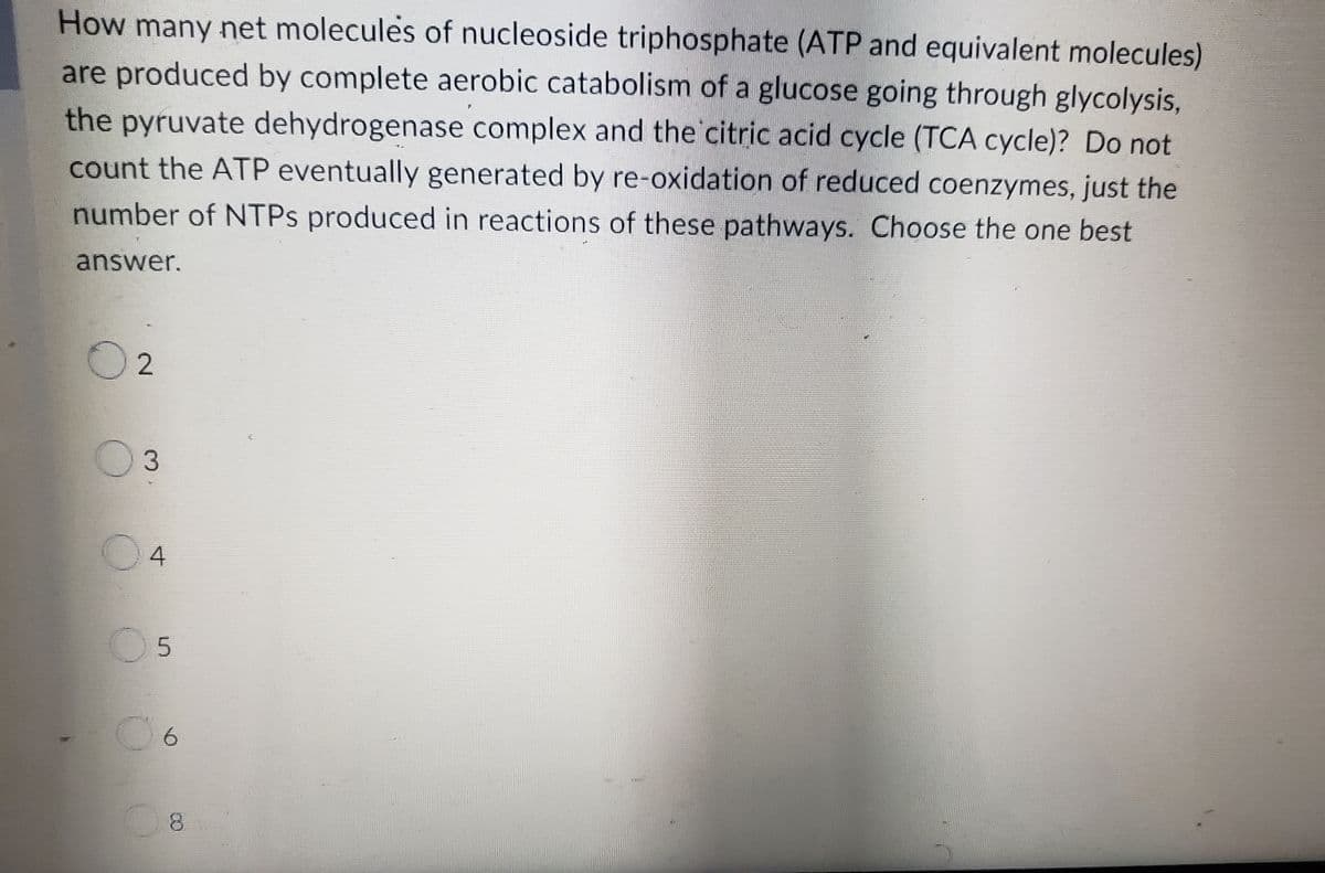 How many net molecules of nucleoside triphosphate (ATP and equivalent molecules)
are produced by complete aerobic catabolism of a glucose going through glycolysis,
the pyruvate dehydrogenase complex and the citric acid cycle (TCA cycle)? Do not
count the ATP eventually generated by re-oxidation of reduced coenzymes, just the
number of NTPs produced in reactions of these pathways. Choose the one best
answer.
02
03
04
05
06
8