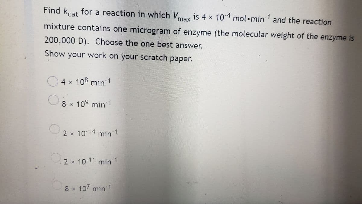 Find kcat for a reaction in which Vmax is 4 x 10-4 mol min1 and the reaction
mixture contains one microgram of enzyme (the molecular weight of the enzyme is
200,000 D). Choose the one best answer.
Show your work on your scratch paper.
4 × 108 min 1
8 × 10⁹ min 1
2 × 10-14 min-1
2 × 10-11 min ¹
8 × 107 min-1
O
O
O