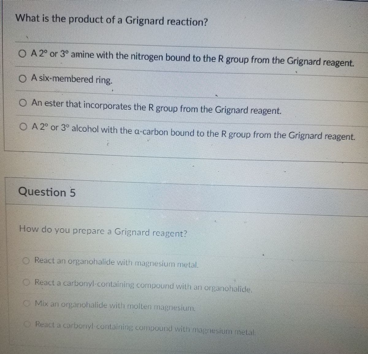 What is the product of a Grignard reaction?
O A 2° or 3° amine with the nitrogen bound to the R group from the Grignard reagent.
O A six-membered ring.
O An ester that incorporates the R group from the Grignard reagent.
O A 2° or 3° alcohol with the a carbon bound to the R group from the Grignard reagent.
Question 5
How do you prepare a Grignard reagent?
O React an organohalide with magnesium metal.
O React a carbonyl-containing compound with an organohalide.
O Mix an organohalide with mollen magneshum.
O React a carbonyl containing compound with magnesiummetal.
