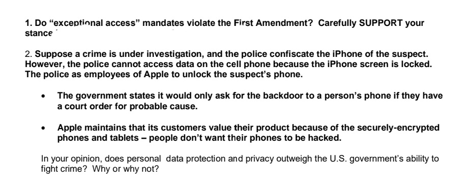 1. Do "exceptional access" mandates violate the First Amendment? Carefully SUPPORT your
stance
2. Suppose a crime is under investigation, and the police confiscate the iPhone of the suspect.
However, the police cannot access data on the cell phone because the iPhone screen is locked.
The police as employees of Apple to unlock the suspect's phone.
The government states it would only ask for the backdoor to a person's phone if they have
a court order for probable cause.
Apple maintains that its customers value their product because of the securely-encrypted
phones and tablets - people don't want their phones to be hacked.
In your opinion, does personal data protection and privacy outweigh the U.S. government's ability to
fight crime? Why or why not?