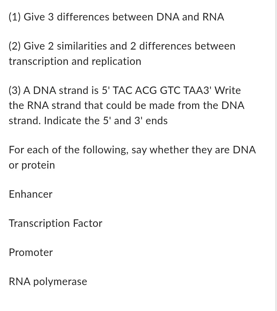 (1) Give 3 differences between DNA and RNA
(2) Give 2 similarities and 2 differences between
transcription and replication
(3) A DNA strand is 5' TAC ACG GTC TAA3' Write
the RNA strand that could be made from the DNA
strand. Indicate the 5' and 3' ends
For each of the following, say whether they are DNA
or protein
Enhancer
Transcription Factor
Promoter
RNA polymerase