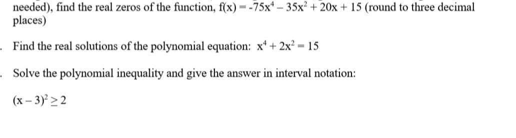 needed), find the real zeros of the function, f(x) = -75x* – 35x² + 20x + 15 (round to three decimal
places)
Find the real solutions of the polynomial equation: x* + 2x²
= 15
. Solve the polynomial inequality and give the answer in interval notation:
(x – 3)² > 2
