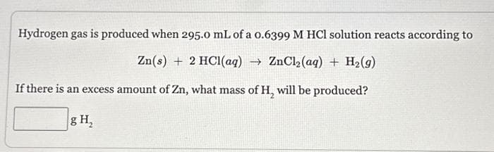 Hydrogen gas is produced when 295.0 mL of a 0.6399 M HCl solution reacts according to
Zn(s) + 2 HCl(aq) → ZnCl₂(aq) + H₂(g)
If there is an excess amount of Zn, what mass of H₂ will be produced?
g H₂