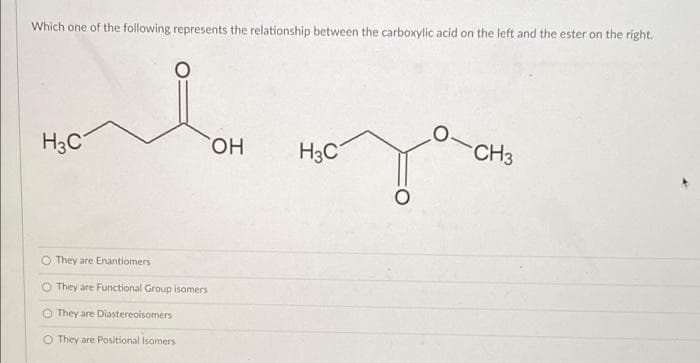 Which one of the following represents the relationship between the carboxylic acid on the left and the ester on the right.
ملية
H3C
O They are Enantiomers
They are Functional Group isomers
O They are Diastereoisomers
O They are Positional Isomers
OH
H3C
0-CH3
