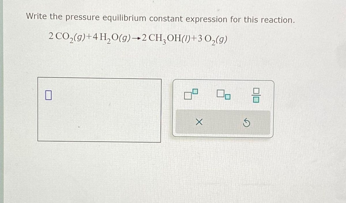 Write the pressure equilibrium constant expression for this reaction.
2 CO₂(g) + 4H₂O(g) 2 CH₂OH()+3 O₂(g)
X
On
Ś
010