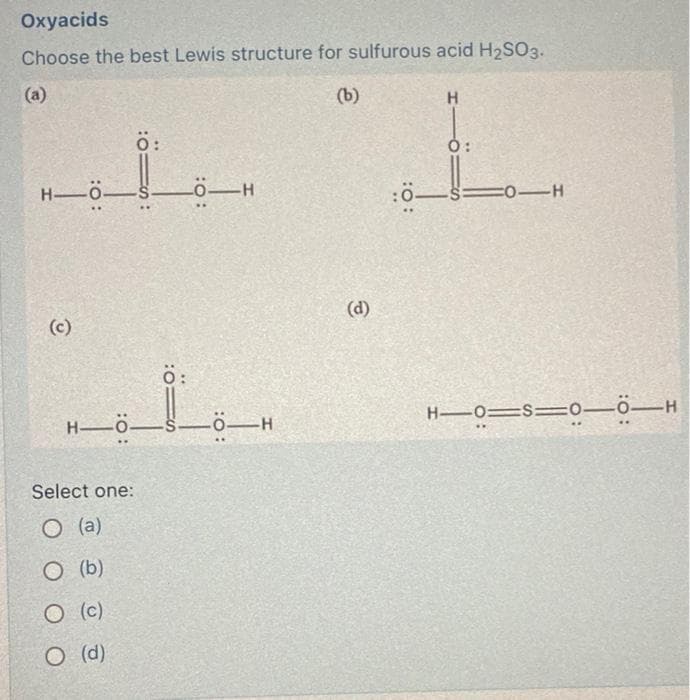 Oxyacids
Choose the best Lewis structure for sulfurous acid H₂SO3.
(b)
H-O-
(c)
Ö:
Select one:
O(a)
O (b)
O (c)
O (d)
IS:
:01S
0:
H-ÖS Ö-H
Ö-H
(d)
H
Ó:
!_
:0-S=
-0-H
H―0=S=0—0—H