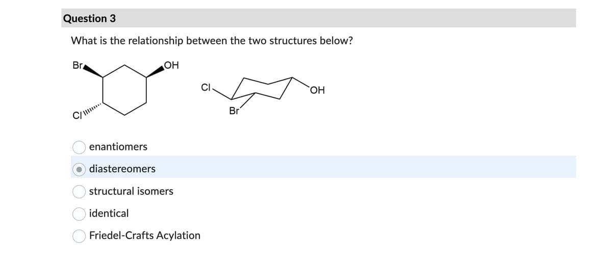 Question 3
What is the relationship between the two structures below?
Br
C/...
enantiomers
diastereomers
OH
structural isomers
identical
Friedel-Crafts Acylation
CI.
Br
OH