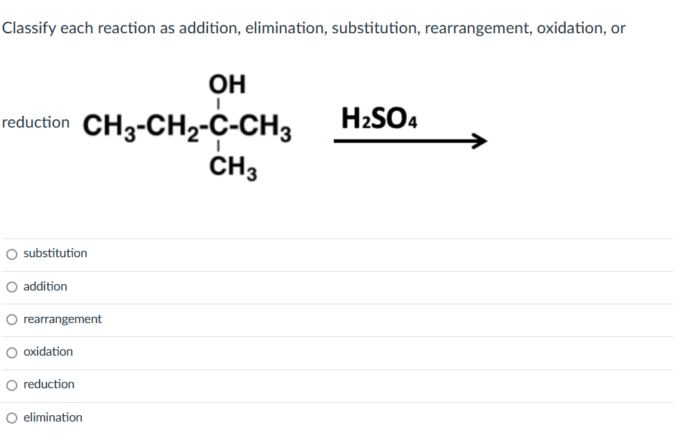 Classify each reaction as addition, elimination, substitution, rearrangement, oxidation, or
OH
I
reduction CH3-CH₂-C-CH3 H₂SO4
CH3
O substitution
O addition
O rearrangement
oxidation
O reduction
O elimination