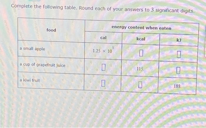 Complete the following table. Round each of your answers to 3 significant digits.
a small apple
food
a cup of grapefruit juice
a kiwi fruit
cal
energy content when eaten
0
5
1.25 x 10
kcal
0
115.
kJ
M
188.