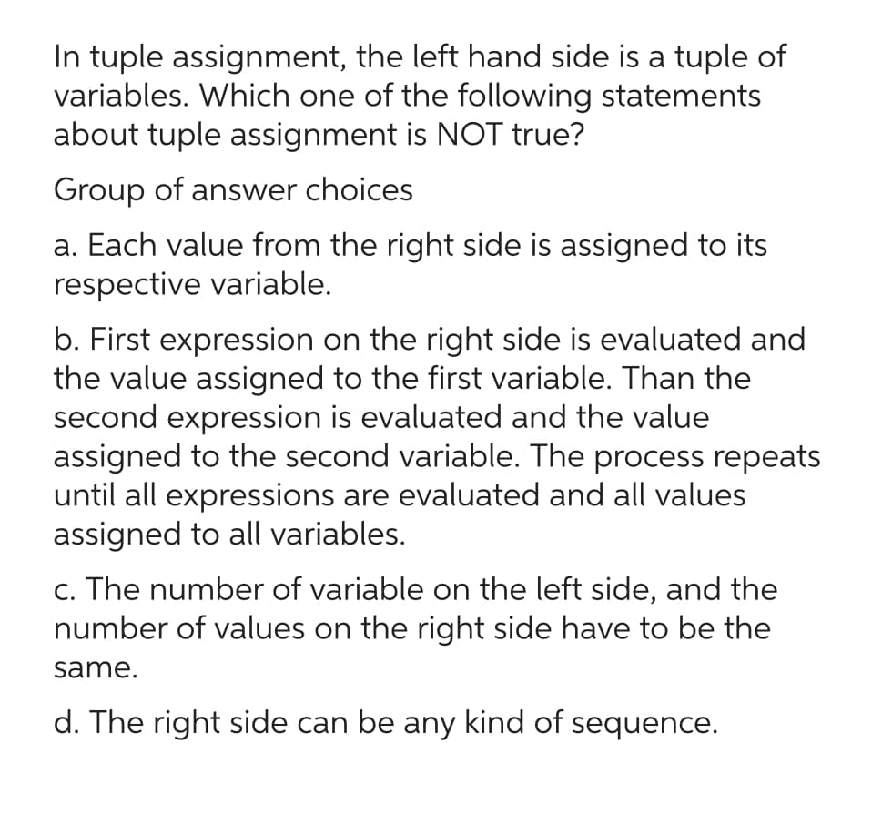 In tuple assignment, the left hand side is a tuple of
variables. Which one of the following statements
about tuple assignment is NOT true?
Group of answer choices
a. Each value from the right side is assigned to its
respective variable.
b. First expression on the right side is evaluated and
the value assigned to the first variable. Than the
second expression is evaluated and the value
assigned to the second variable. The process repeats
until all expressions are evaluated and all values
assigned to all variables.
c. The number of variable on the left side, and the
number of values on the right side have to be the
same.
d. The right side can be any kind of sequence.