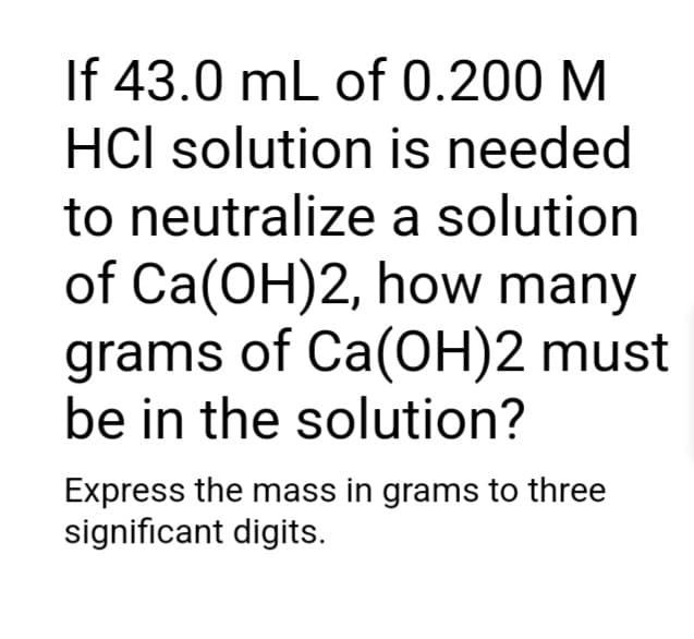 If 43.0 mL of 0.200 M
HCI solution is needed
to neutralize a solution
of Ca(OH)2, how many
grams of Ca(OH)2 must
be in the solution?
Express the mass in grams to three
significant digits.