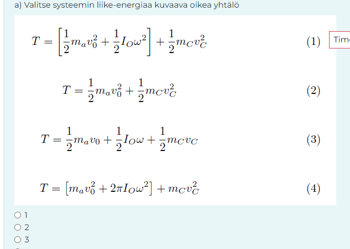 a) Valitse systeemin liike-energiaa kuvaava oikea yhtälö
1
T
=
+
+
2
T
=
1
1
T = 1½ mav² + = mov²
Τ
(1) Tim-
(2)
1
(3)
01
T = [mav² +2πIow²] + mov²
02
03
(4)