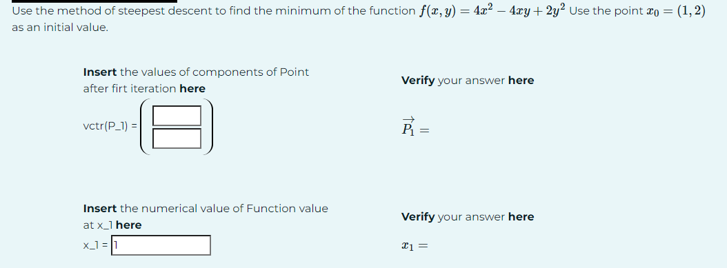 Use the method of steepest descent to find the minimum of the function f(x, y) = 4x² - 4xy + 2y 2 Use the point x0 = (1,2)
as an initial value.
Insert the values of components of Point
after firt iteration here
Verify your answer here
vctr(P_1)=
=
Insert the numerical value of Function value
at x_1 here
Verify your answer here
x_1=1
x1 =