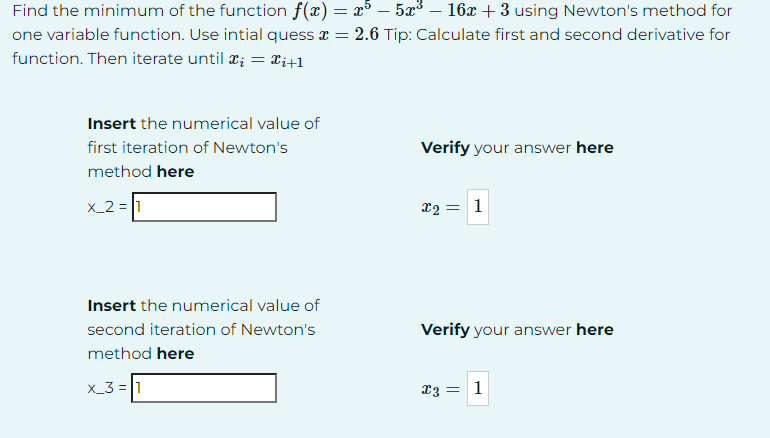 -
Find the minimum of the function f(x) = x³ — 5x³ – 16x + 3 using Newton's method for
one variable function. Use intial quess x = 2.6 Tip: Calculate first and second derivative for
function. Then iterate until x = xi+1
Insert the numerical value of
first iteration of Newton's
method here
x_2=1
Insert the numerical value of
second iteration of Newton's
method here
x_3=1
Verify your answer here
= 1
x2=
Verify your answer here
x3 = 1