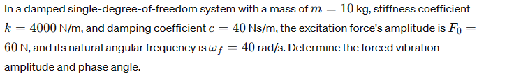 In a damped single-degree-of-freedom system with a mass of m = 10 kg, stiffness coefficient
k = 4000 N/m, and damping coefficient c = 40 Ns/m, the excitation force's amplitude is Fo
60 N, and its natural angular frequency is wf = 40 rad/s. Determine the forced vibration
amplitude and phase angle.
=