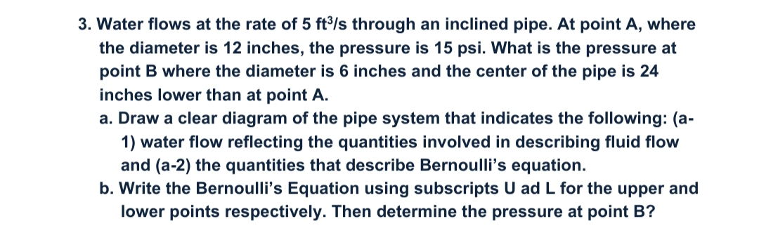 3. Water flows at the rate of 5 ft/s through an inclined pipe. At point A, where
the diameter is 12 inches, the pressure is 15 psi. What is the pressure at
point B where the diameter is 6 inches and the center of the pipe is 24
inches lower than at point A.
a. Draw a clear diagram of the pipe system that indicates the following: (a-
1) water flow reflecting the quantities involved in describing fluid flow
and (a-2) the quantities that describe Bernoulli's equation.
b. Write the Bernoulli's Equation using subscripts U ad L for the upper and
lower points respectively. Then determine the pressure at point B?
