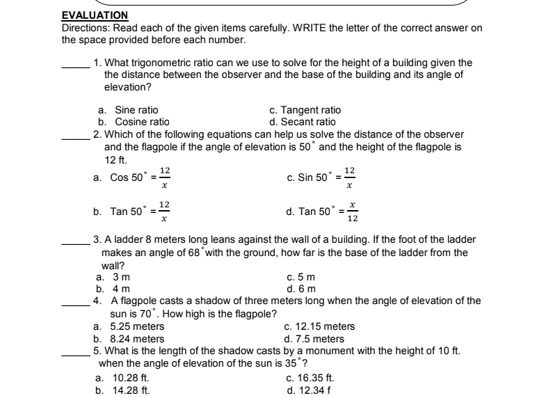 EVALUATION
Directions: Read each of the given items carefully. WRITE the letter of the correct answer on
the space provided before each number.
1. What trigonometric ratio can we use to solve for the height of a building given the
the distance between the observer and the base of the building and its angle of
elevation?
a. Sine ratio
b. Cosine ratio
c. Tangent ratio
d. Secant ratio
2. Which of the following equations can help us solve the distance of the observer
and the flagpole if the angle of elevation is 50° and the height of the flagpole is
12 ft.
12
a. Cos 50°
12
c. Sin 50
12
b. Tan 50°
d. Tan 50
12
3. A ladder 8 meters long leans against the wall of a building. If the foot of the ladder
makes an angle of 68°with the ground, how far is the base of the ladder from the
wall?
c. 5 m
d. 6 m
4. A flagpole casts a shadow of three meters long when the angle of elevation of the
а. 3 m
b. 4 m
sun is 70°. How high is the flagpole?
a. 5.25 meters
c. 12.15 meters
b. 8.24 meters
d. 7.5 meters
5. What is the length of the shadow casts by a monument with the height of 10 ft.
when the angle of elevation of the sun is 35°?
a. 10.28 ft.
с. 16.35 ft.
d. 12.34 f
b. 14.28 ft.
