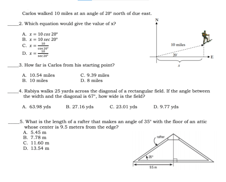 Carlos walked 10 miles at an angle of 20° north of due east.
_2. Which equation would give the value of x?
A. x= 10 cos 20°
B. x = 10 sec 20°
C. x =
D. x =-
10
10 miles
cos 20°
10
sec 20°
20
E
_3. How far is Carlos from his starting point?
A. 10.54 miles
C. 9.39 miles
B. 10 miles
D. 8 miles
_4. Rabiya walks 25 yards across the diagonal of a rectangular field. If the angle between
the width and the diagonal is 67°, how wide is the field?
А. 63.98 yds
В. 27.16 yds
C. 23.01 yds
D. 9.77 yds
_5. What is the length of a rafter that makes an angle of 35° with the floor of an attic
whose center is 9.5 meters from the edge?
A. 5.45 m
В. 7.78 m
С. 11.60 m
rafter
D. 13.54 m
95m
