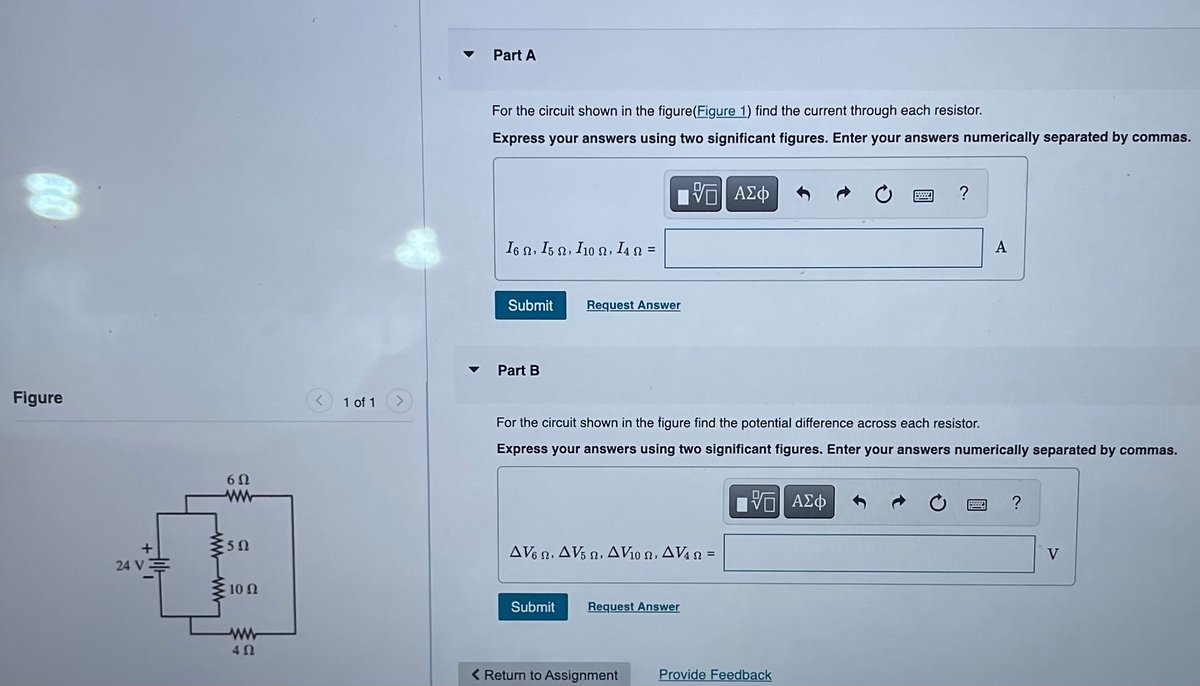 69
Figure
+
24 V
6Ω
ww
50
10 Ω
40
1 of 1
Part A
For the circuit shown in the figure(Figure 1) find the current through each resistor.
Express your answers using two significant figures. Enter your answers numerically separated by commas.
I6 Ω, I5 Ω , I10 Ω, I4 Ω =
Submit
Part B
Request Answer
Submit
AV62, AV5, AV₁0 , AV4 =
—| ΑΣΦ
For the circuit shown in the figure find the potential difference across each resistor.
Express your answers using two significant figures. Enter your answers numerically separated by commas.
Request Answer
< Return to Assignment
VE ΑΣΦ
wwwwww.. ?
Provide Feedback
A
acced
?
V