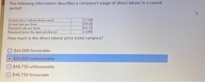 The following information describes a company's usage of direct labour in a recent
period:
Actual direct labour hours used
Actual rate per hour
Standard rate per hour
Standard hours for units produced
How much is the direct labour price (rate) variance?
$64,000 favourable
$64,000 unfavourable
$48,750 unfavourable
$48,750 favourable
32,500
$20.00
$18.50
32,000
k