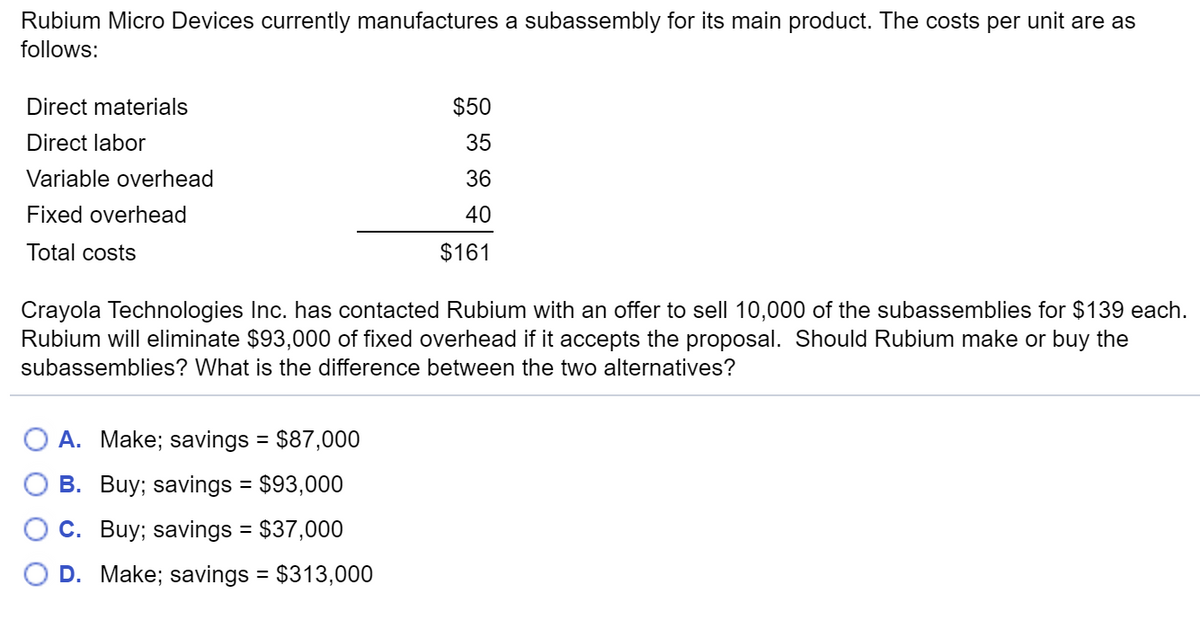 Rubium Micro Devices currently manufactures a subassembly for its main product. The costs per unit are as
follows:
Direct materials
Direct labor
Variable overhead
Fixed overhead
Total costs
$50
35
36
40
$161
Crayola Technologies Inc. has contacted Rubium with an offer to sell 10,000 of the subassemblies for $139 each.
Rubium will eliminate $93,000 of fixed overhead if it accepts the proposal. Should Rubium make or buy the
subassemblies? What is the difference between the two alternatives?
A. Make; savings = $87,000
B. Buy; savings
= $93,000
C. Buy; savings = $37,000
D. Make; savings = $313,000