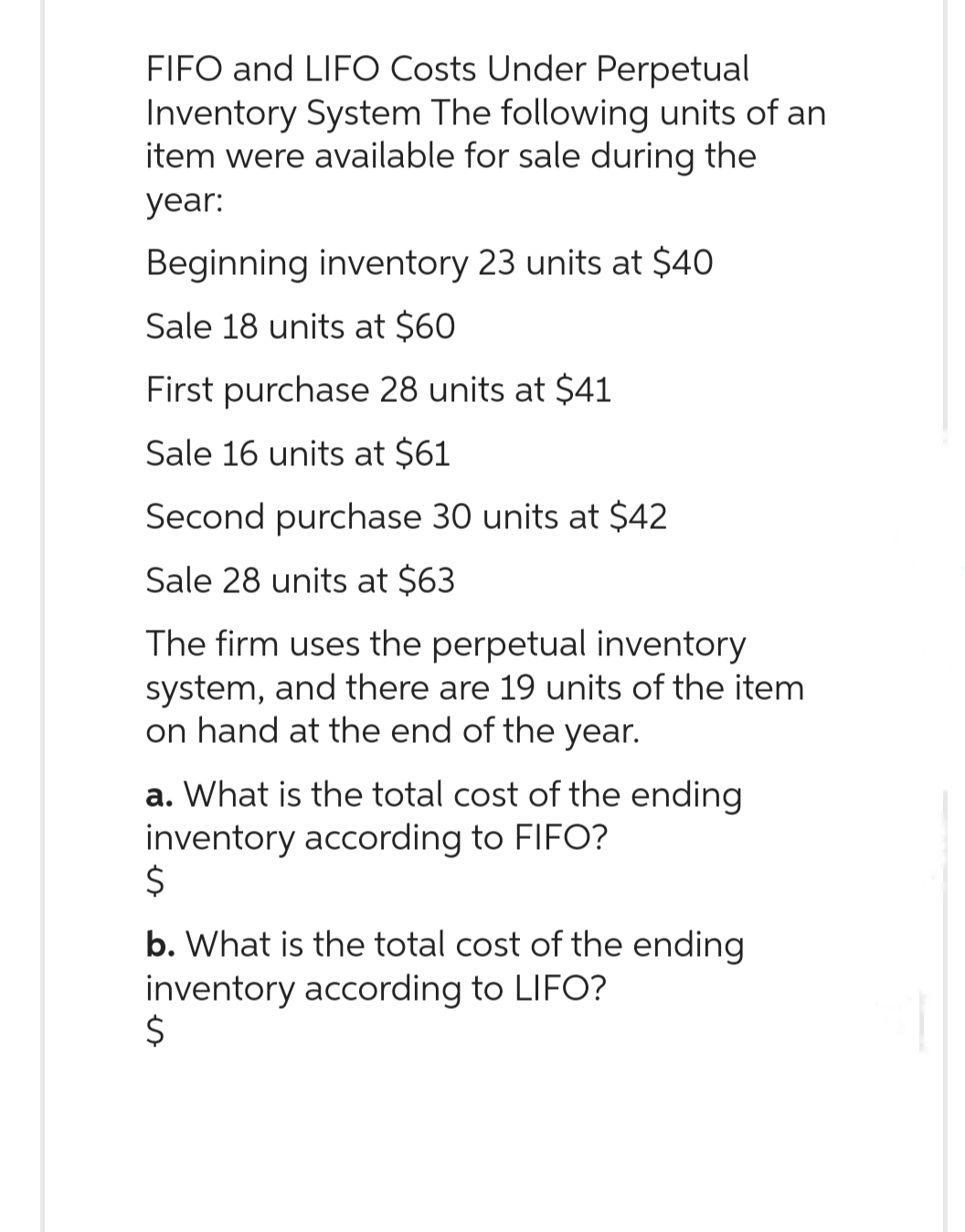 FIFO and LIFO Costs Under Perpetual
Inventory System The following units of an
item were available for sale during the
year:
Beginning inventory 23 units at $40
Sale 18 units at $60
First purchase 28 units at $41
Sale 16 units at $61
Second purchase 30 units at $42
Sale 28 units at $63
The firm uses the perpetual inventory
system, and there are 19 units of the item
on hand at the end of the year.
a. What is the total cost of the ending
inventory according to FIFO?
Ś
b. What is the total cost of the ending
inventory according to LIFO?
$