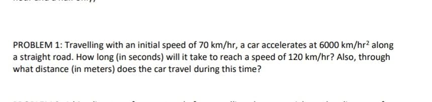 PROBLEM 1: Travelling with an initial speed of 70 km/hr, a car accelerates at 6000 km/hr² along
a straight road. How long (in seconds) will it take to reach a speed of 120 km/hr? Also, through
what distance (in meters) does the car travel during this time?