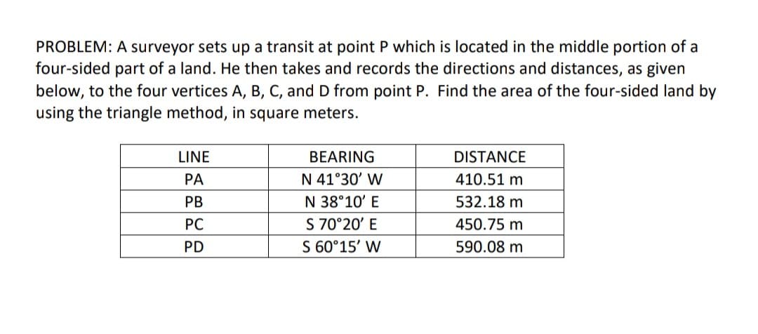 PROBLEM: A surveyor sets up a transit at point P which is located in the middle portion of a
four-sided part of a land. He then takes and records the directions and distances, as given
below, to the four vertices A, B, C, and D from point P. Find the area of the four-sided land by
using the triangle method, in square meters.
LINE
BEARING
DISTANCE
PA
N 41°30' W
410.51 m.
PB
N 38°10' E
532.18 m
PC
S 70°20' E
450.75 m
PD
S 60°15' W
590.08 m