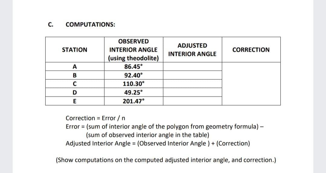 C.
COMPUTATIONS:
STATION
A
B
C
D
OBSERVED
INTERIOR ANGLE
ADJUSTED
INTERIOR ANGLE
CORRECTION
(using theodolite)
86.45°
92.40°
110.30°
49.25°
E
201.47°
Correction Error / n
Error (sum of interior angle of the polygon from geometry formula) -
(sum of observed interior angle in the table)
Adjusted Interior Angle = (Observed Interior Angle) + (Correction)
(Show computations on the computed adjusted interior angle, and correction.)