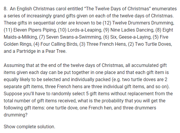 8. An English Christmas carol entitled "The Twelve Days of Christmas" enumerates
a series of increasingly grand gifts given on each of the twelve days of Christmas.
These gifts in sequential order are known to be (12) Twelve Drummers Drumming,
(11) Eleven Pipers Piping, (10) Lords-a-Leaping, (9) Nine Ladies Dancing, (8) Eight
Maids-a-Milking, (7) Seven Swans-a-Swimming, (6) Six, Geese-a-Laying, (5) Five
Golden Rings, (4) Four Calling Birds, (3) Three French Hens, (2) Two Turtle Doves,
and a Partridge in a Pear Tree.
Assuming that at the end of the twelve days of Christmas, all accumulated gift
items given each day can be put together in one place and that each gift item is
equally likely to be selected and individually packed (e.g. two turtle doves are 2
separate gift items, three French hens are three individual gift items, and so on).
Suppose you'll have to randomly select 5 gift items without replacement from the
total number of gift items received, what is the probability that you will get the
following gift items: one turtle dove, one French hen, and three drummers
drumming?
Show complete solution.