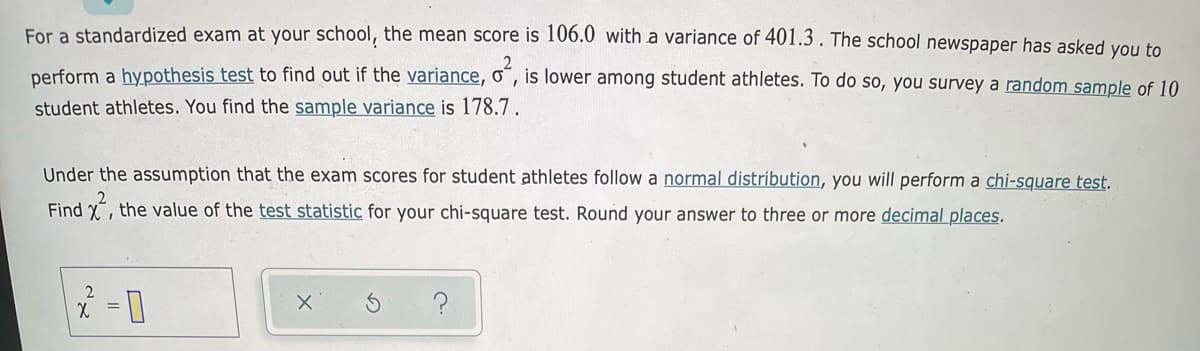 For a standardized exam at your school, the mean score is 106.0 with a variance of 401.3. The school newspaper has asked you to
perform a hypothesis test to find out if the variance, o , is lower among student athletes. To do so, you survey a random sample of 10
student athletes. You find the sample variance is 178.7.
Under the assumption that the exam scores for student athletes follow a normal distribution, you will perform a chi-square test.
Find X, the value of the test statistic for your chi-square test. Round your answer to three or more decimal places.
