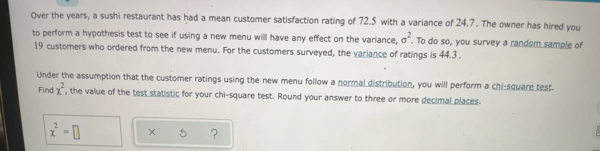 Over the years, a sushi restaurant has had a mean customer satisfaction rating of 72.5 with a variance of 24.7. The owner has hired you
to perform a hypothesis test to see if using a new menu will have any effect on the variance, o“. To do so, you survey a random sample of
19 customers who ordered from the new menu. For the customers surveyed, the variance of ratings is 44.3.
Under the assumption that the customer ratings using the new menu follow a normal distribution, you will perform a chi-square test.
Find x, the value of the test statistic for your chi-square test. Round your answer to three or more decimal places.

