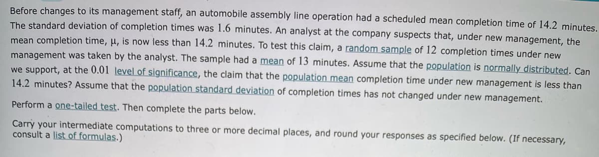 Before changes to its management staff, an automobile assembly line operation had a scheduled mean completion time of 14.2 minutes.
The standard deviation of completion times was 1.6 minutes. An analyst at the company suspects that, under new management, the
mean completion time, µ, is now less than 14.2 minutes. To test this claim, a random sample of 12 completion times under new
management was taken by the analyst. The sample had a mean of 13 minutes. Assume that the population is normally distributed. Can
we support, at the 0.01 level of significance, the claim that the population mean completion time under new management is less than
14.2 minutes? Assume that the population standard deviation of completion times has not changed under new management.
Perform a one-tailed test. Then complete the parts below.
Carry your intermediate computations to three or more decimal places, and round your responses as specified below. (If necessary,
consult a list of formulas.)
