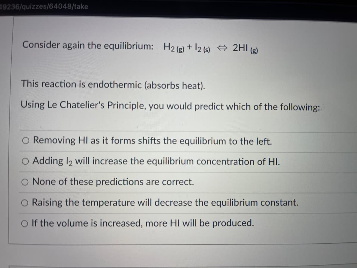 19236/quizzes/64048/take
Consider again the equilibrium: H2 (g) + 12 (s) # 2HI (g)
This reaction is endothermic (absorbs heat).
Using Le Chatelier's Principle, you would predict which of the following:
O Removing HI as it forms shifts the equilibrium to the left.
Adding I2 will increase the equilibrium concentration of HI.
O None of these predictions are correct.
Raising the temperature will decrease the equilibrium constant.
O If the volume is increased, more HI will be produced.
