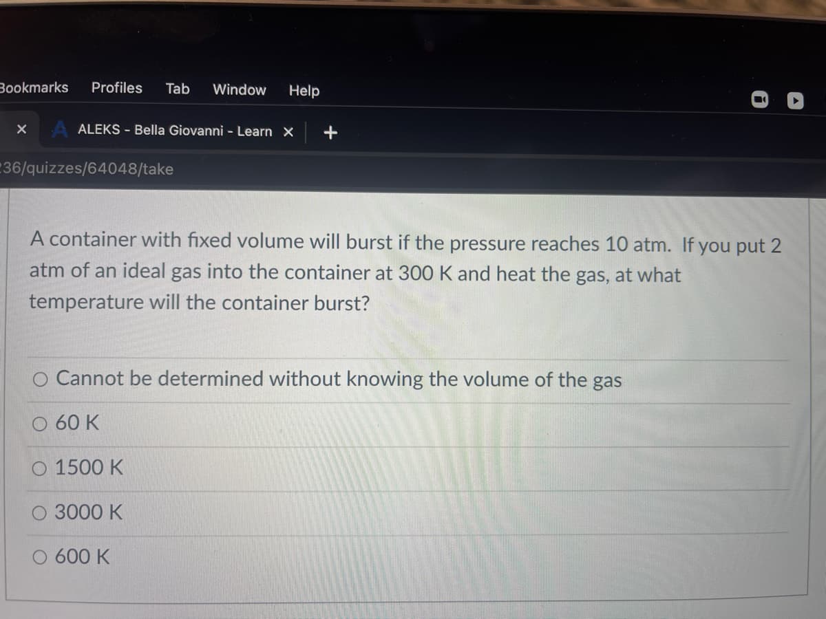 Bookmarks
Profiles
Tab
Window
Help
A ALEKS - Bella Giovanni - Learn X
236/quizzes/64048/take
A container with fixed volume will burst if the pressure reaches 10 atm. If you put 2
atm of an ideal gas into the container at 300 K and heat the gas, at what
temperature will the container burst?
O Cannot be determined without knowing the volume of the gas
O 60 K
O 1500 K
3000 K
O 600 K
