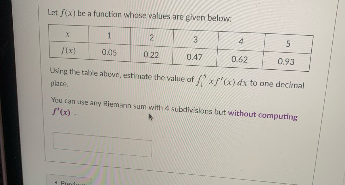 Let f(x) be a function whose values are given below:
1
2
4
f(x)
0.05
0.22
0.47
0.62
0.93
Using the table above, estimate the value of x"(x) dx to one decimal
place.
You can use any Riemann sum with 4 subdivisions but without computing
f'(x) .
« Previour

