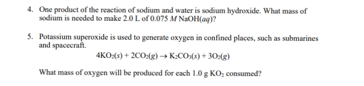 4. One product of the reaction of sodium and water is sodium hydroxide. What mass of
sodium is needed to make 2.0 L of 0.075 M NaOH(aq)?
5. Potassium superoxide is used to generate oxygen in confined places, such as submarines
and spacecraft.
4KO:(s) + 2CO2(g) → K¿CO:(s) + 302(g)
What mass of oxygen will be produced for each 1.0 g KO2 consumed?
