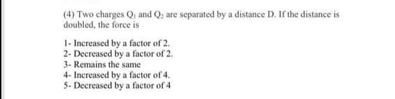 (4) Two charges Qi and Q; are separated by a distance D. If the distance is
doubled, the force is
1- Increased by a factor of 2.
2- Decreased by a factor of 2.
3- Remains the same
4- Increased by a factor of 4.
5- Decreased by a factor of 4
