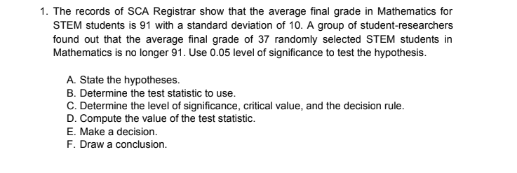 1. The records of SCA Registrar show that the average final grade in Mathematics for
STEM students is 91 with a standard deviation of 10. A group of student-researchers
found out that the average final grade of 37 randomly selected STEM students in
Mathematics is no longer 91. Use 0.05 level of significance to test the hypothesis.
A. State the hypotheses.
B. Determine the test statistic to use.
C. Determine the level of significance, critical value, and the decision rule.
D. Compute the value of the test statistic.
E. Make a decision.
F. Draw a conclusion.