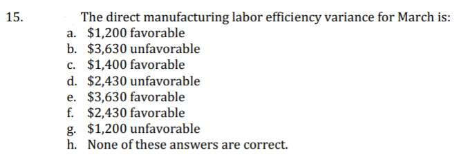 15.
The direct manufacturing labor efficiency variance for March is:
a. $1,200 favorable
b. $3,630 unfavorable
c. $1,400 favorable
d. $2,430 unfavorable
e. $3,630 favorable
f. $2,430 favorable
g. $1,200 unfavorable
h. None of these answers are correct.
