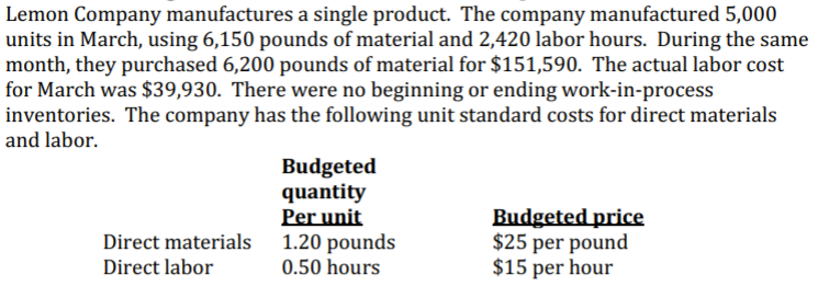 Lemon Company manufactures a single product. The company manufactured 5,000
units in March, using 6,150 pounds of material and 2,420 labor hours. During the same
month, they purchased 6,200 pounds of material for $151,590. The actual labor cost
for March was $39,930. There were no beginning or ending work-in-process
inventories. The company has the following unit standard costs for direct materials
and labor.
Budgeted
quantity
Per unit
Direct materials 1.20 pounds
Budgeted price
$25 per pound
$15 per hour
Direct labor
0.50 hours
