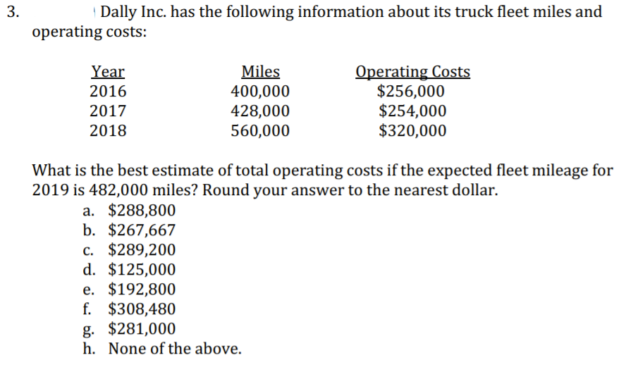 | Dally Inc. has the following information about its truck fleet miles and
operating costs:
Year
2016
2017
Miles
400,000
428,000
560,000
Operating Costs
$256,000
$254,000
$320,000
2018
What is the best estimate of total operating costs if the expected fleet mileage for
2019 is 482,000 miles? Round your answer to the nearest dollar.
a. $288,800
b. $267,667
с. $289,200
d. $125,000
e. $192,800
f. $308,480
g. $281,000
h. None of the above.
3.
