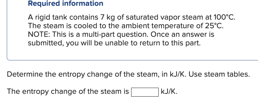 Required information
A rigid tank contains 7 kg of saturated vapor steam at 100°C.
The steam is cooled to the ambient temperature of 25°C.
NOTE: This is a multi-part question. Once an answer is
submitted, you will be unable to return to this part.
Determine the entropy change of the steam, in kJ/K. Use steam tables.
The entropy change of the steam is
kJ/K.