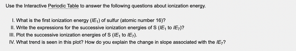 Use the Interactive Periodic Table to answer the following questions about ionization energy.
I. What is the first ionization energy (IE,) of sulfur (atomic number 16)?
II. Write the expressions for the successive ionization energies of S (IE, to IE;)?
III. Plot the successive ionization energies of S (IE, to IE7).
IV. What trend is seen in this plot? How do you explain the change in slope associated with the IE-?

