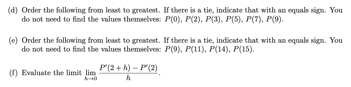 (d) Order the following from least to greatest. If there is a tie, indicate that with an equals sign. You
do not need to find the values themselves: P(0), P(2), P(3), P(5), P(7), P(9).
(e) Order the following from least to greatest. If there is a tie, indicate that with an equals sign. You
do not need to find the values themselves: P(9), P(11), P(14), P(15).
P'(2 + h) – P'(2)
(f) Evaluate the limit lim
h→0
h

