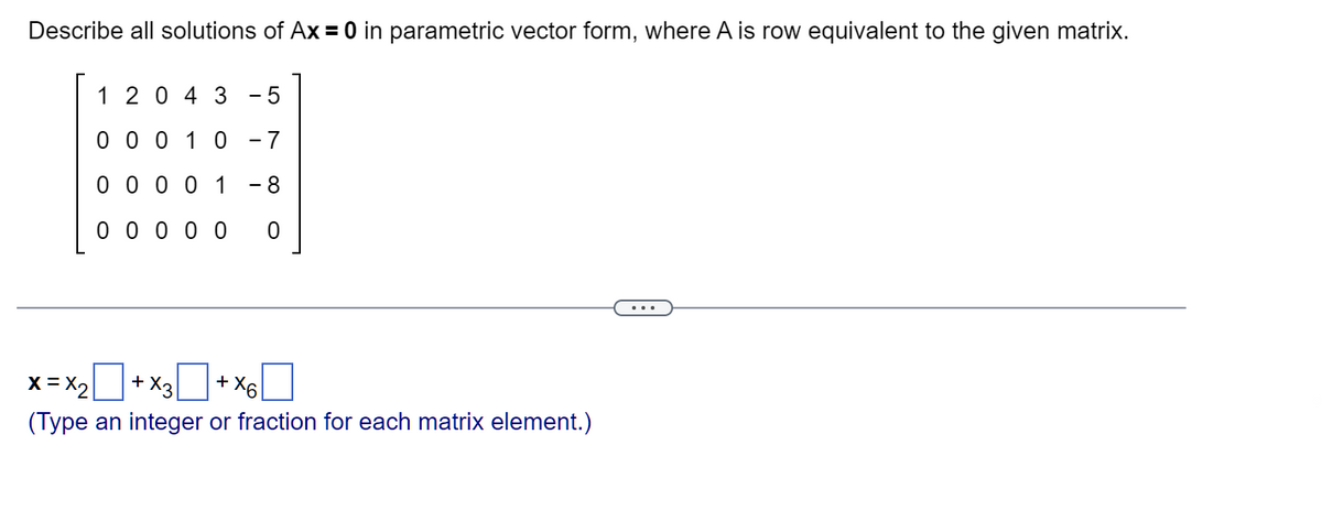 Describe all solutions of Ax = 0 in parametric vector form, where A is row equivalent to the given matrix.
12043 -5
0 0 0 1 0 -7
0 0 0 0 1 - 8
0000 о
0
X = X₂+X3+X6
x3
(Type an integer or fraction for each matrix element.)